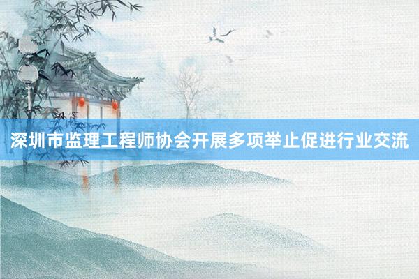 深圳市监理工程师协会开展多项举止促进行业交流