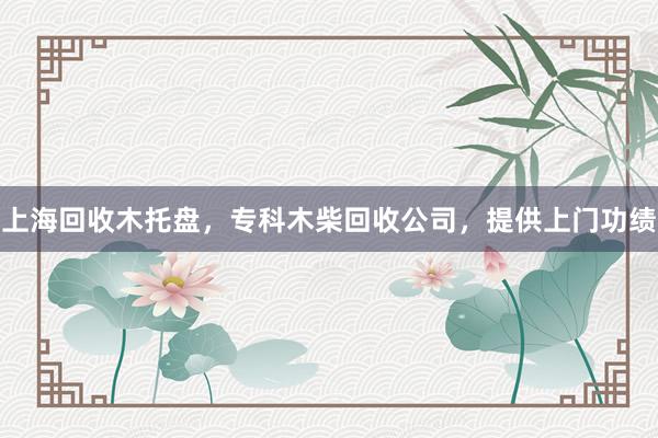 上海回收木托盘，专科木柴回收公司，提供上门功绩