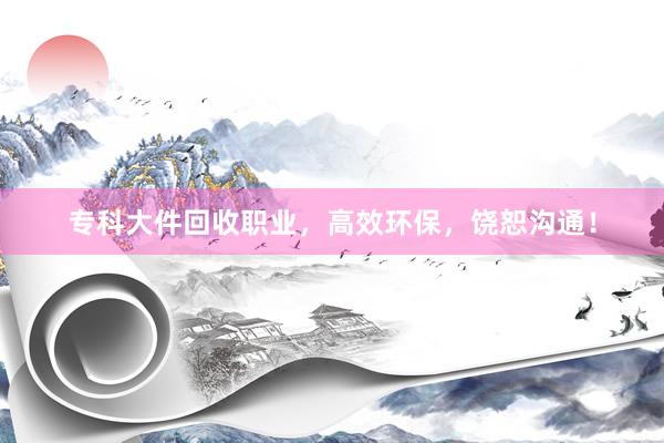 专科大件回收职业，高效环保，饶恕沟通！