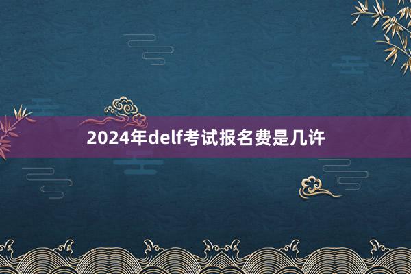 2024年delf考试报名费是几许